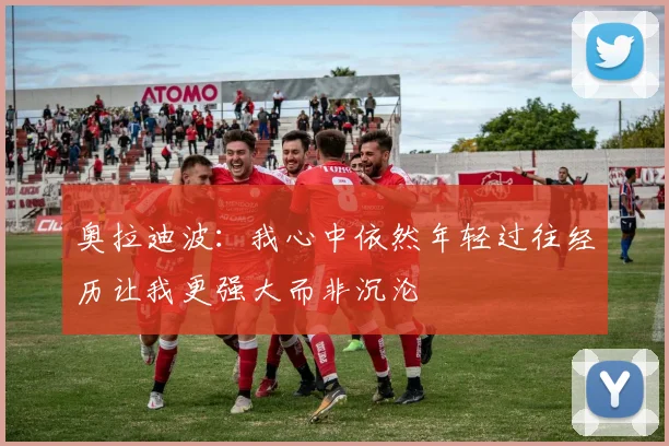 奥拉迪波：我心中依然年轻过往经历让我更强大而非沉沦