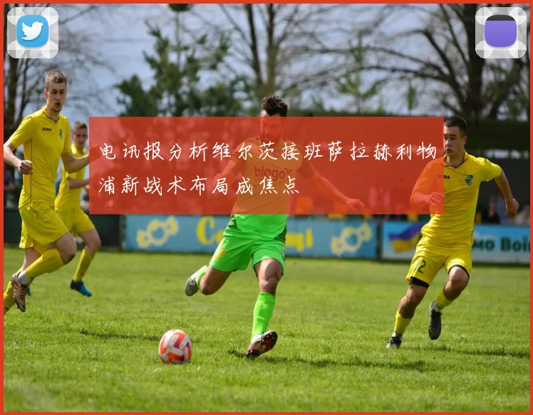 电讯报分析维尔茨接班萨拉赫利物浦新战术布局成焦点