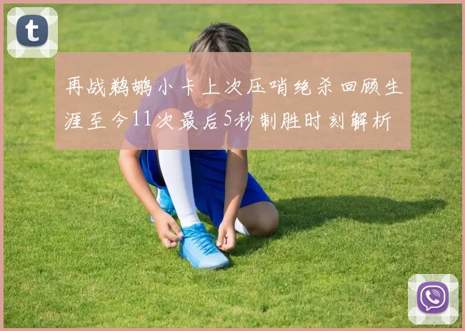 再战鹈鹕小卡上次压哨绝杀回顾生涯至今11次最后5秒制胜时刻解析