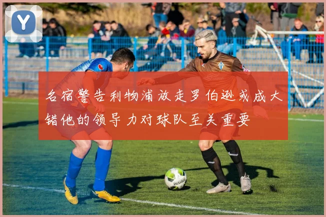 名宿警告利物浦放走罗伯逊或成大错他的领导力对球队至关重要