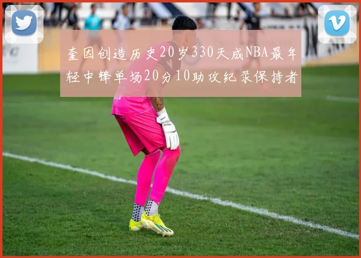 奎因创造历史20岁330天成NBA最年轻中锋单场20分10助攻纪录保持者