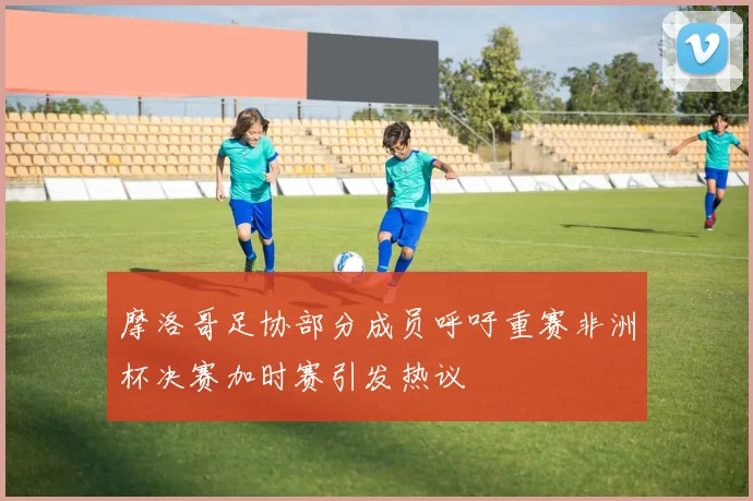 摩洛哥足协部分成员呼吁重赛非洲杯决赛加时赛引发热议
