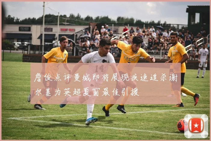 詹俊点评曼城即将展现疾速追杀谢尔基为英超夏窗最佳引援