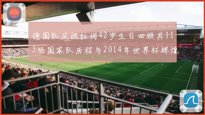 德国队庆祝拉姆42岁生日回顾其113场国家队历程与2014年世界杯辉煌