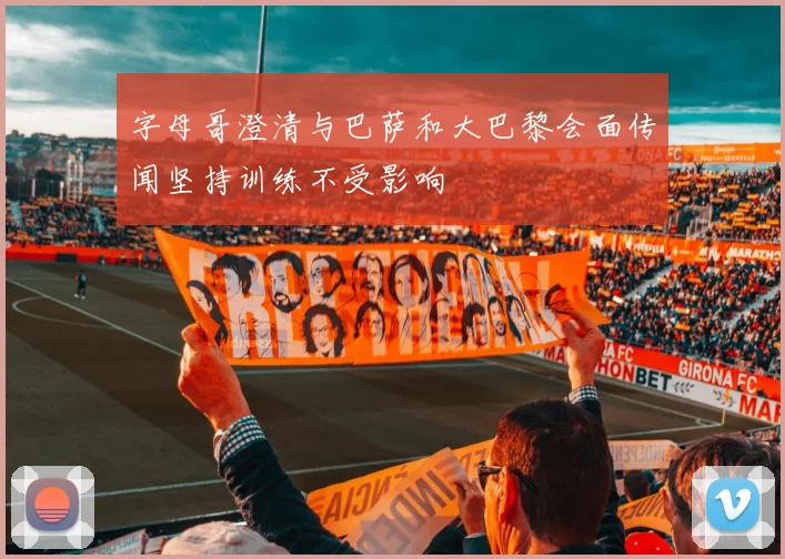 字母哥澄清与巴萨和大巴黎会面传闻坚持训练不受影响