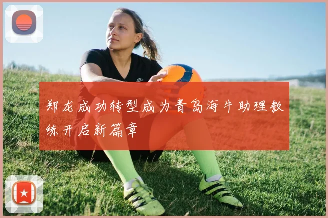 郑龙成功转型成为青岛海牛助理教练开启新篇章