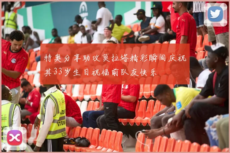 特奥分享助攻莫拉塔精彩瞬间庆祝其33岁生日祝福前队友快乐