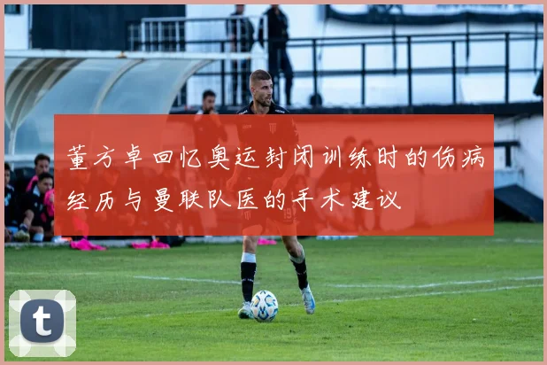 董方卓回忆奥运封闭训练时的伤病经历与曼联队医的手术建议