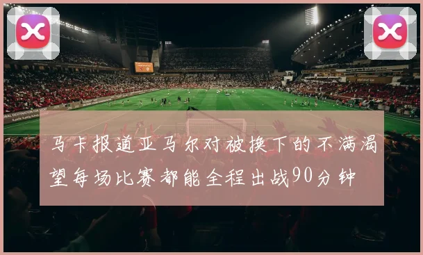 马卡报道亚马尔对被换下的不满渴望每场比赛都能全程出战90分钟